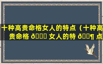 十种高贵命格女人的特点（十种高贵命格 🐅 女人的特 🐶 点是什么）